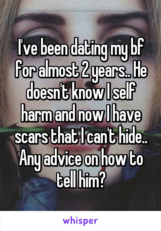 I've been dating my bf for almost 2 years.. He doesn't know I self harm and now I have scars that I can't hide.. Any advice on how to tell him?