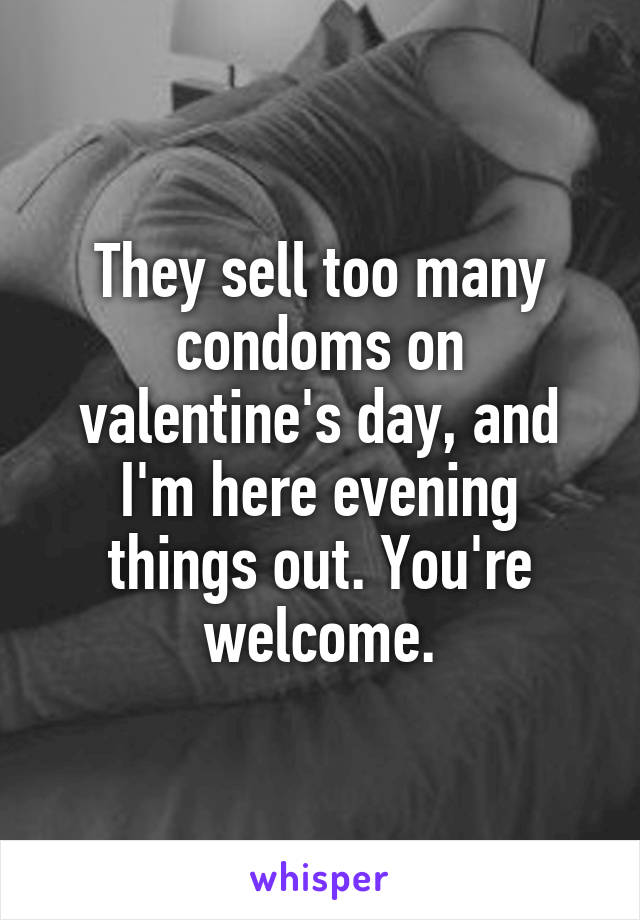 They sell too many condoms on valentine's day, and I'm here evening things out. You're welcome.