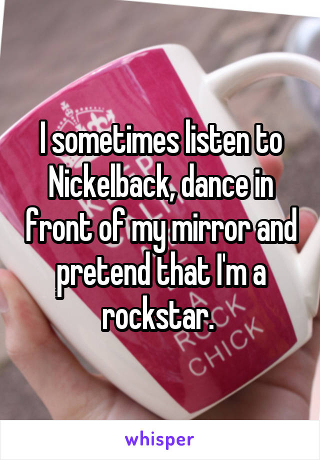 I sometimes listen to Nickelback, dance in front of my mirror and pretend that I'm a rockstar. 