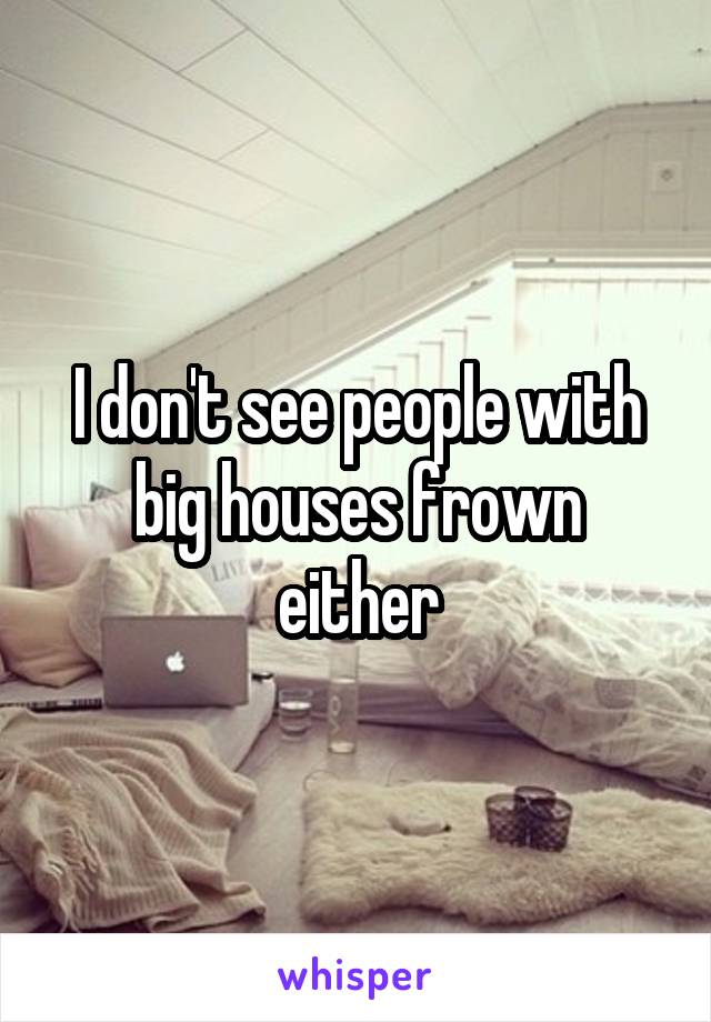 I don't see people with big houses frown either