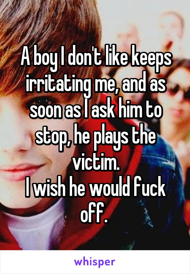 A boy I don't like keeps irritating me, and as soon as I ask him to stop, he plays the victim.
I wish he would fuck off. 