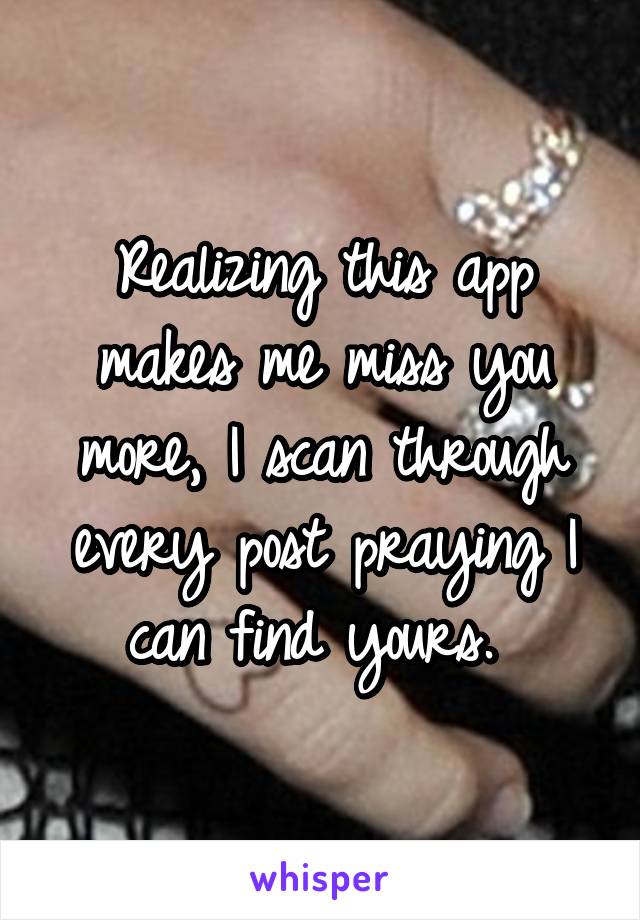 Realizing this app makes me miss you more, I scan through every post praying I can find yours. 