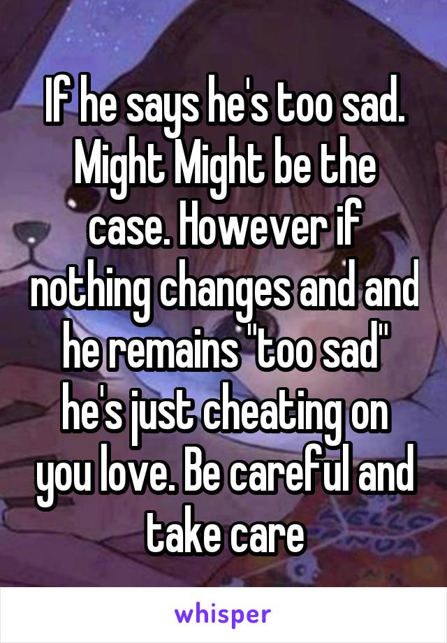 If he says he's too sad. Might Might be the case. However if nothing changes and and he remains "too sad" he's just cheating on you love. Be careful and take care