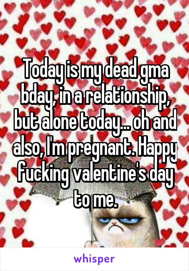 Today is my dead gma bday, in a relationship, but alone today... oh and also, I'm pregnant. Happy fucking valentine's day to me.