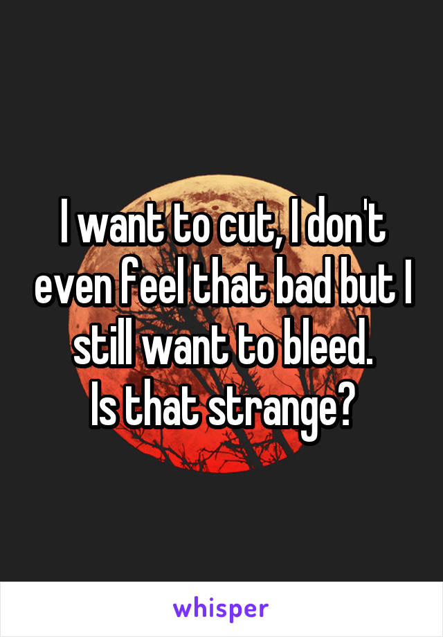 I want to cut, I don't even feel that bad but I still want to bleed.
Is that strange?