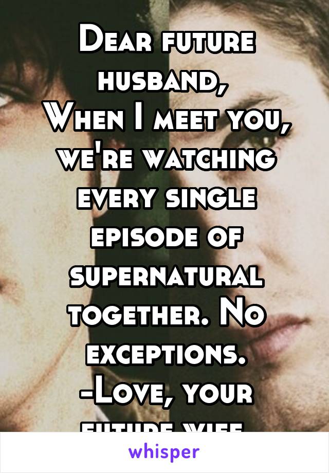Dear future husband, 
When I meet you, we're watching every single episode of supernatural together. No exceptions.
-Love, your future wife 