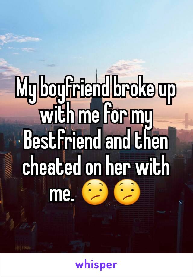 My boyfriend broke up with me for my Bestfriend and then cheated on her with me. 😕😕