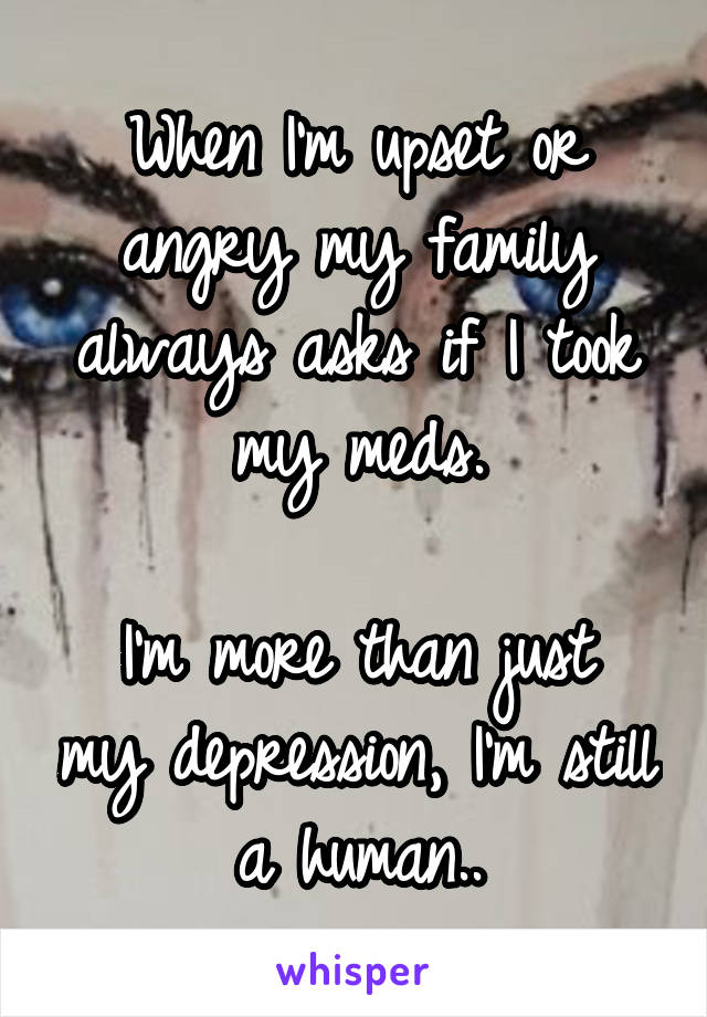 When I'm upset or angry my family always asks if I took my meds.

I'm more than just my depression, I'm still a human..