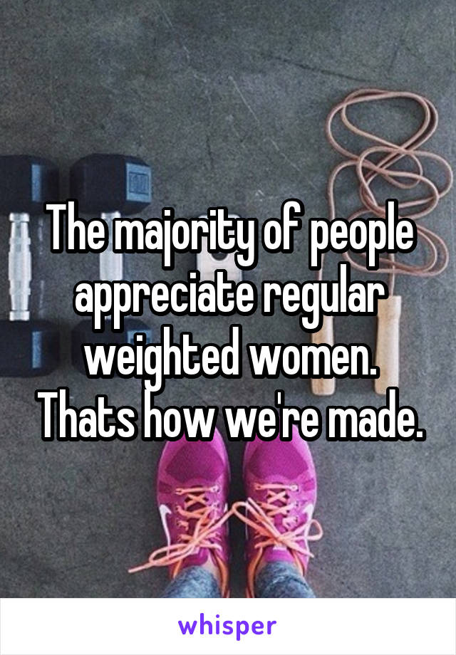 The majority of people appreciate regular weighted women. Thats how we're made.