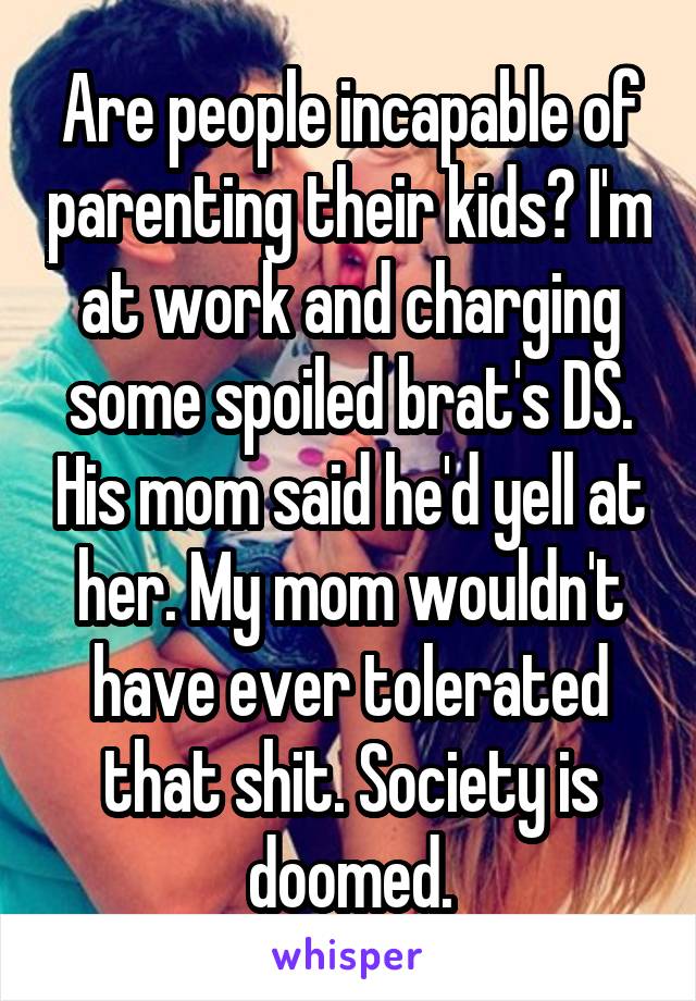 Are people incapable of parenting their kids? I'm at work and charging some spoiled brat's DS. His mom said he'd yell at her. My mom wouldn't have ever tolerated that shit. Society is doomed.