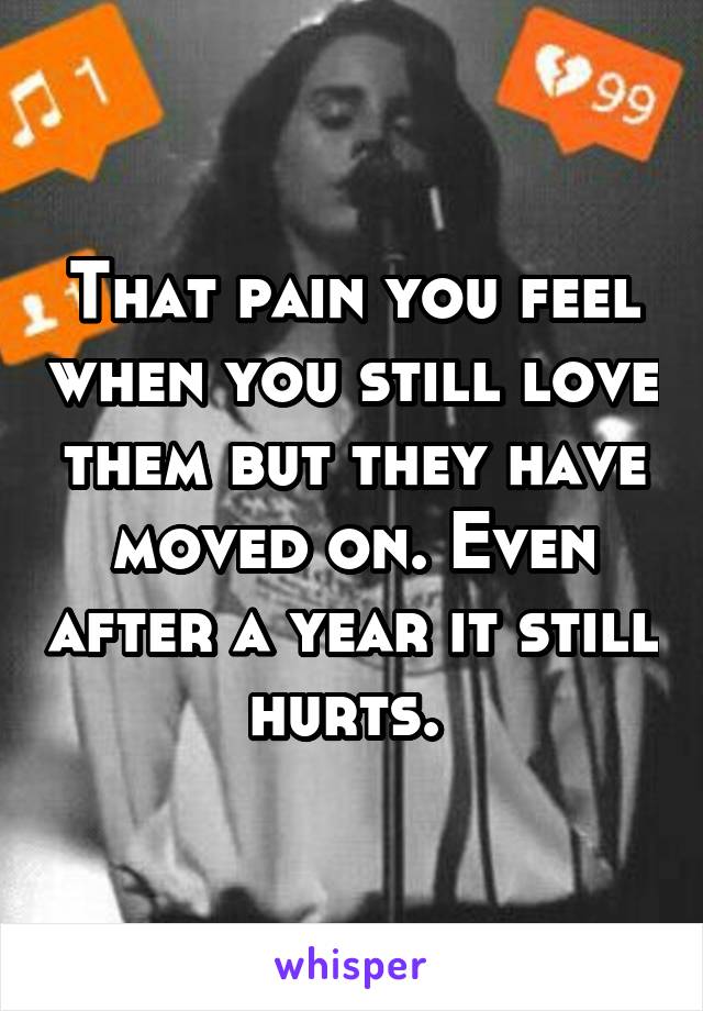 That pain you feel when you still love them but they have moved on. Even after a year it still hurts. 