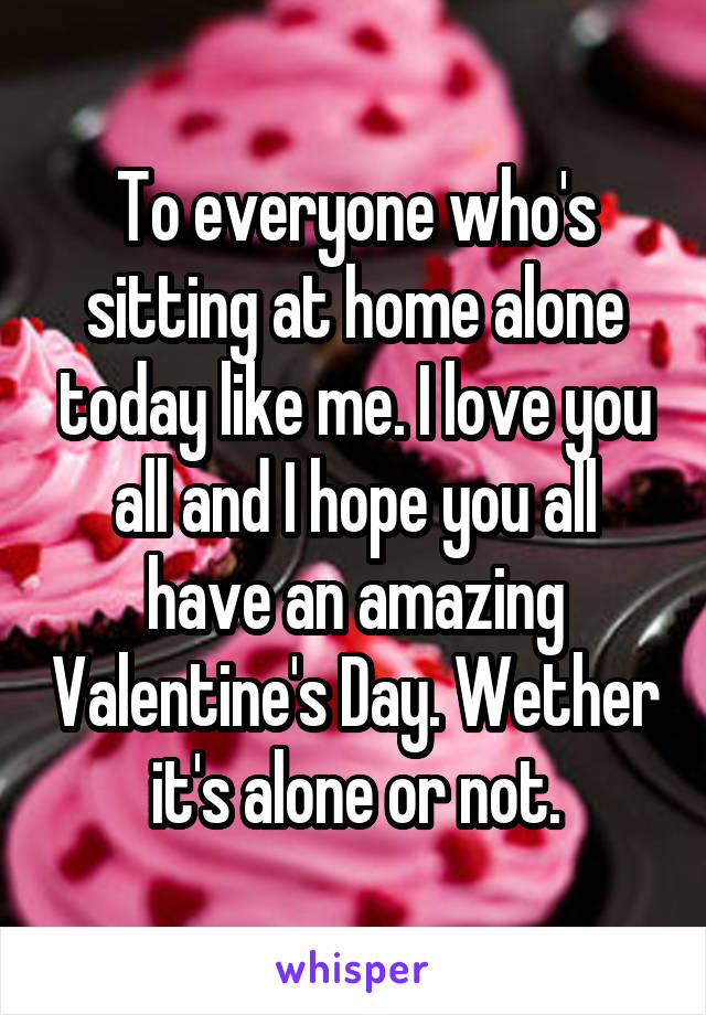 To everyone who's sitting at home alone today like me. I love you all and I hope you all have an amazing Valentine's Day. Wether it's alone or not.