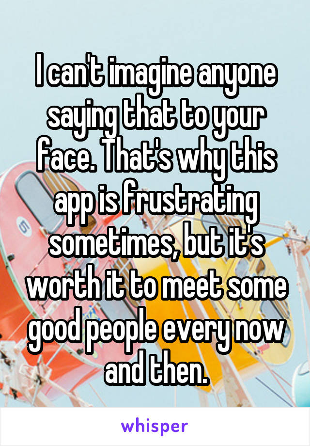 I can't imagine anyone saying that to your face. That's why this app is frustrating sometimes, but it's worth it to meet some good people every now and then.
