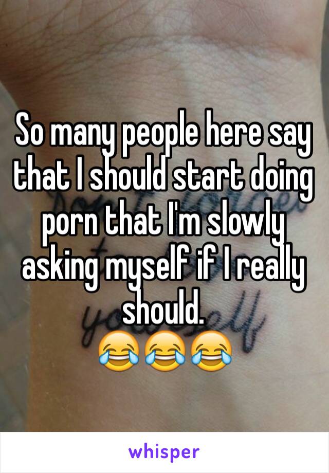 So many people here say that I should start doing porn that I'm slowly asking myself if I really should. 
😂😂😂