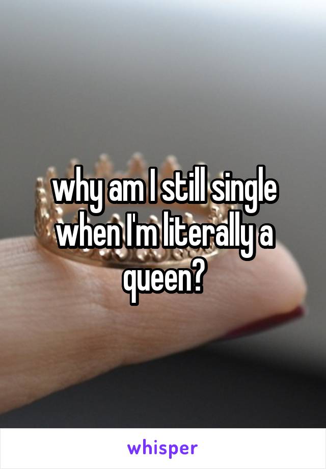 why am I still single when I'm literally a queen?