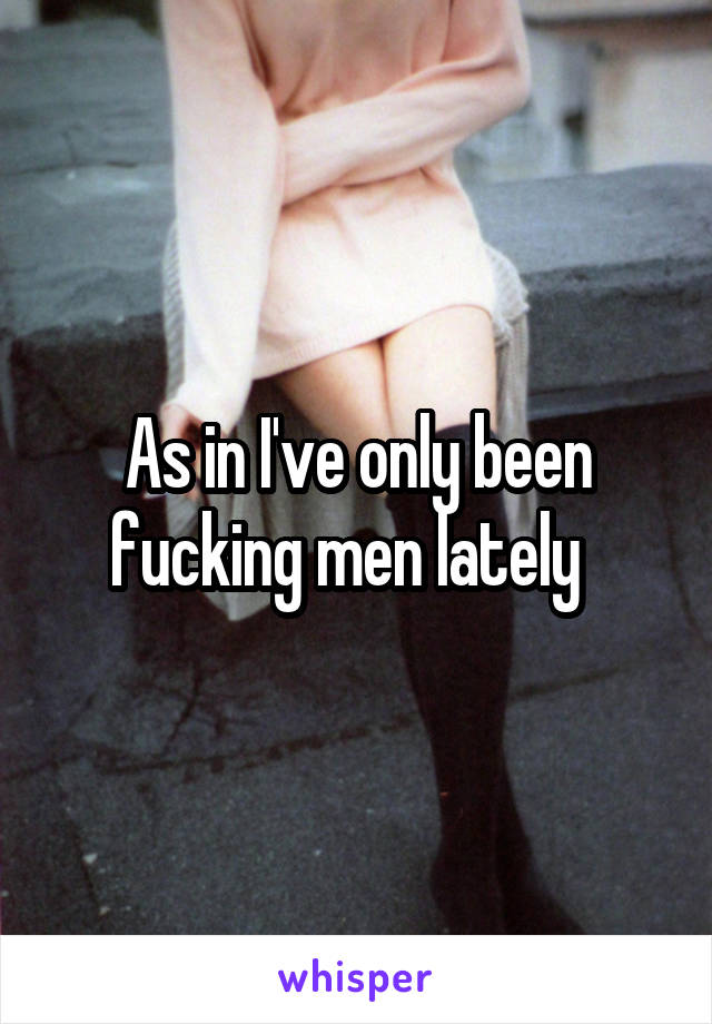 As in I've only been fucking men lately  