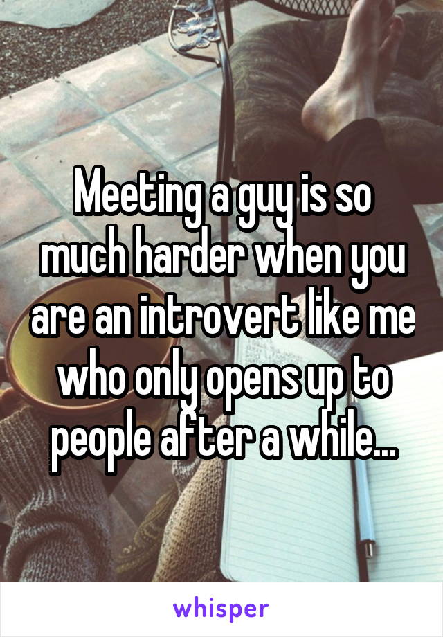 Meeting a guy is so much harder when you are an introvert like me who only opens up to people after a while...