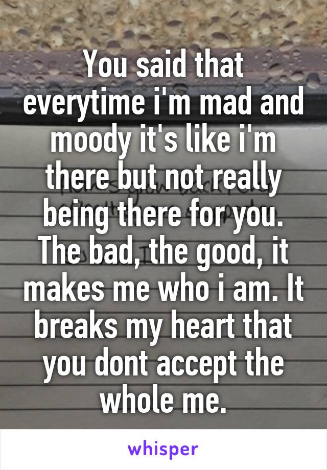 You said that everytime i'm mad and moody it's like i'm there but not really being there for you.
The bad, the good, it makes me who i am. It breaks my heart that you dont accept the whole me.