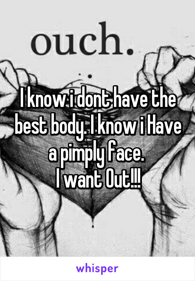 I know i dont have the best body. I know i Have a pimply face. 
I want Out!!!