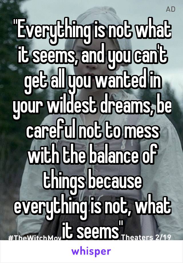 "Everything is not what it seems, and you can't get all you wanted in your wildest dreams, be careful not to mess with the balance of things because everything is not, what it seems"