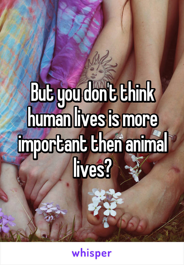 But you don't think human lives is more important then animal lives?