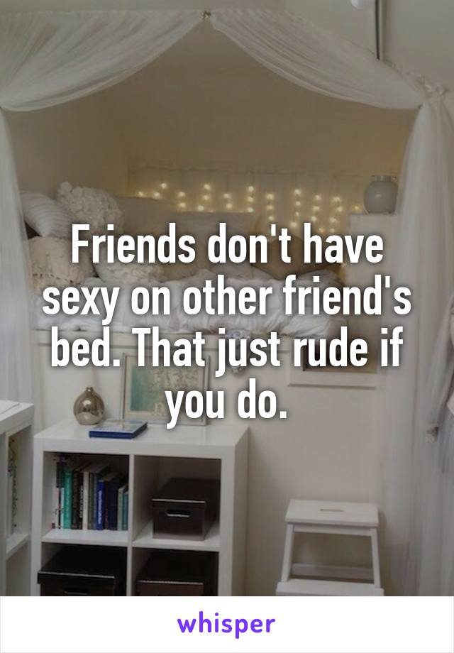 Friends don't have sexy on other friend's bed. That just rude if you do.