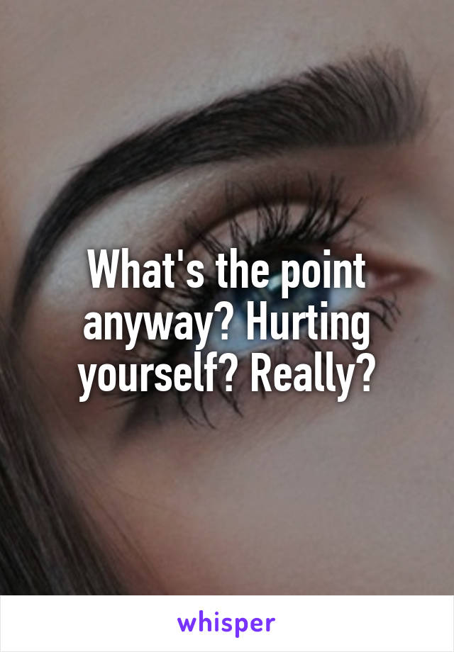 What's the point anyway? Hurting yourself? Really?
