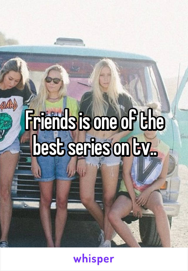 Friends is one of the best series on tv..