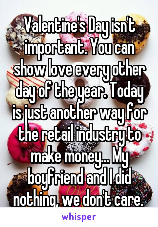 Valentine's Day isn't important. You can show love every other day of the year. Today is just another way for the retail industry to make money... My boyfriend and I did nothing, we don't care. 