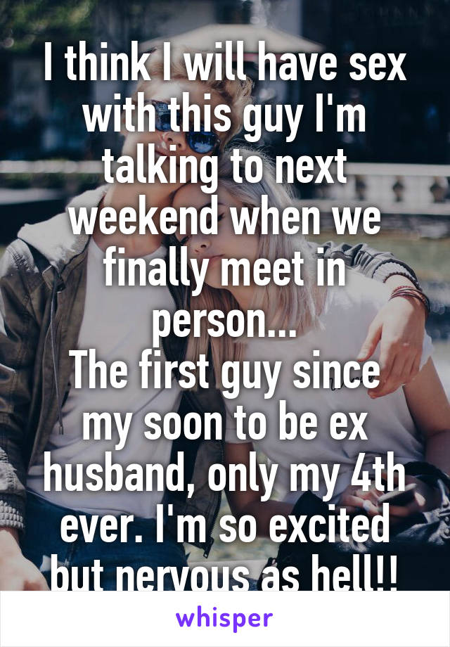 I think I will have sex with this guy I'm talking to next weekend when we finally meet in person...
The first guy since my soon to be ex husband, only my 4th ever. I'm so excited but nervous as hell!!
