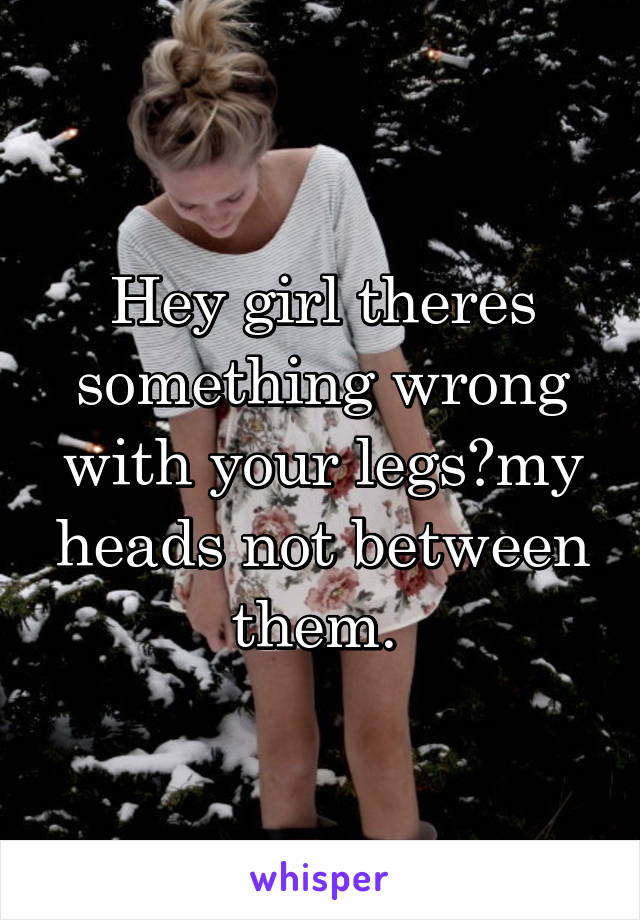 Hey girl theres something wrong with your legs?my heads not between them. 