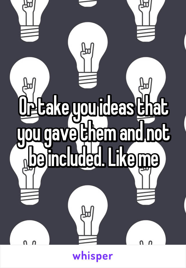 Or take you ideas that you gave them and not be included. Like me