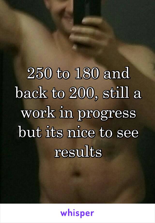 250 to 180 and back to 200, still a work in progress but its nice to see results