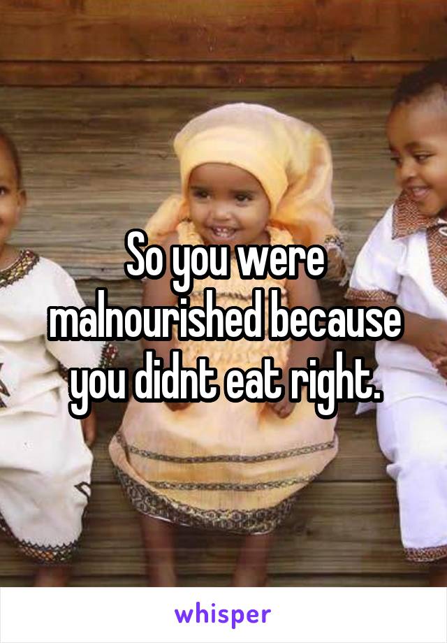 So you were malnourished because you didnt eat right.