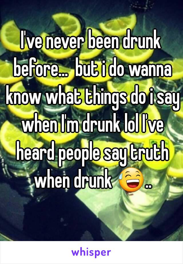 I've never been drunk before...  but i do wanna know what things do i say when I'm drunk lol I've heard people say truth when drunk 😅.. 