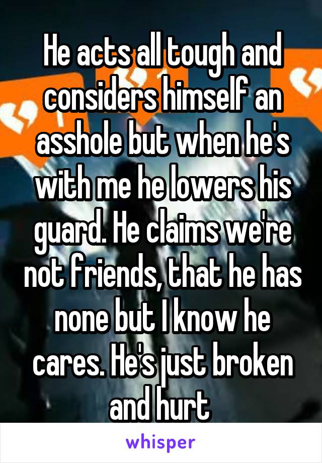 He acts all tough and considers himself an asshole but when he's with me he lowers his guard. He claims we're not friends, that he has none but I know he cares. He's just broken and hurt 