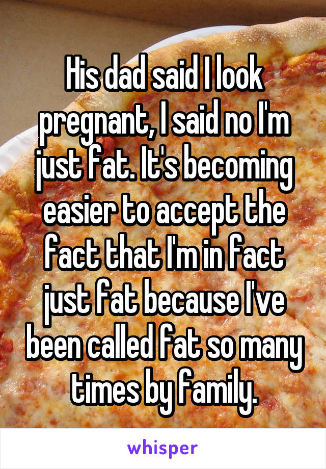 His dad said I look pregnant, I said no I'm just fat. It's becoming easier to accept the fact that I'm in fact just fat because I've been called fat so many times by family.
