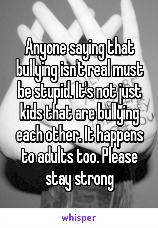 Anyone saying that bullying isn't real must be stupid. It's not just kids that are bullying each other. It happens to adults too. Please stay strong