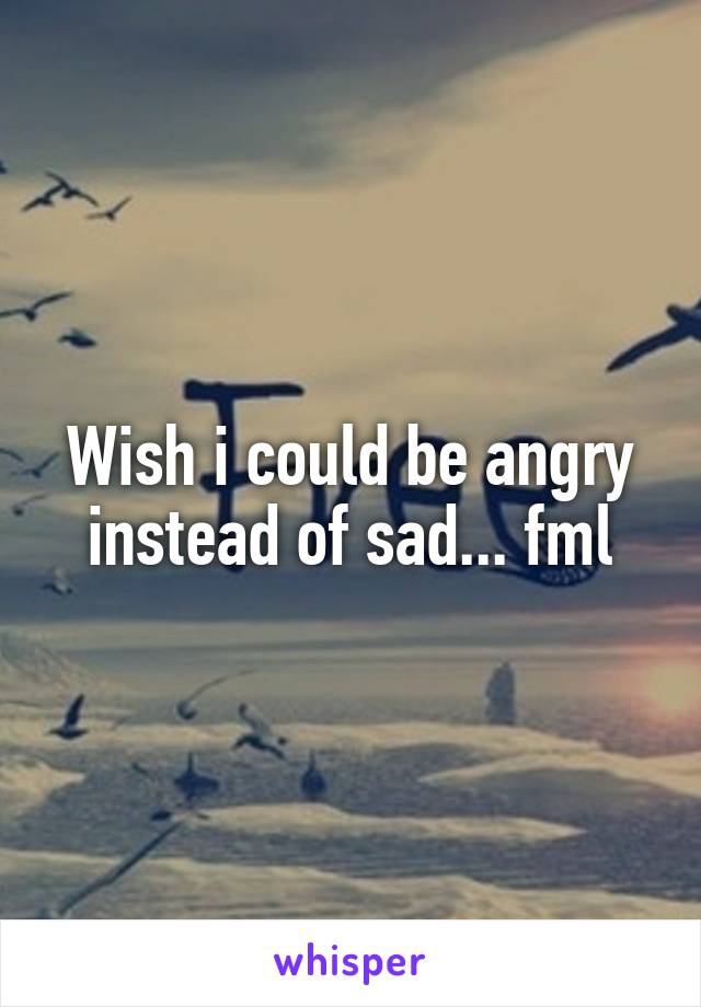 Wish i could be angry instead of sad... fml