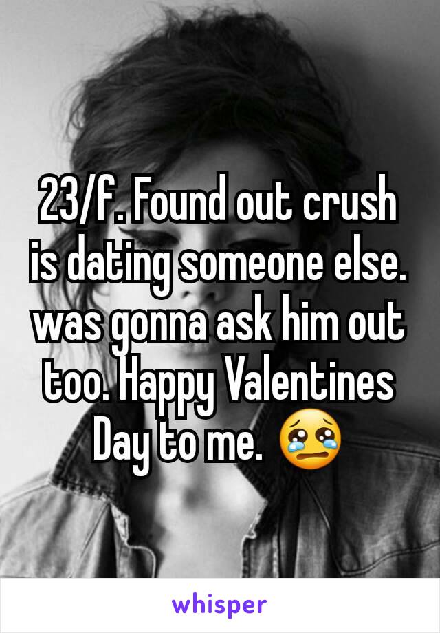 23/f. Found out crush is dating someone else. was gonna ask him out too. Happy Valentines Day to me. 😢
