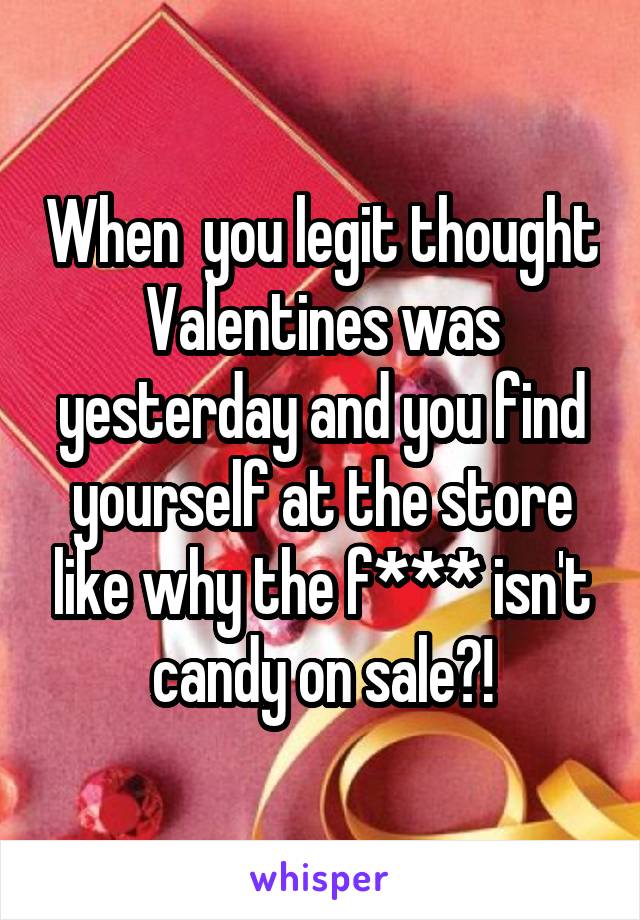 When  you legit thought Valentines was yesterday and you find yourself at the store like why the f*** isn't candy on sale?!