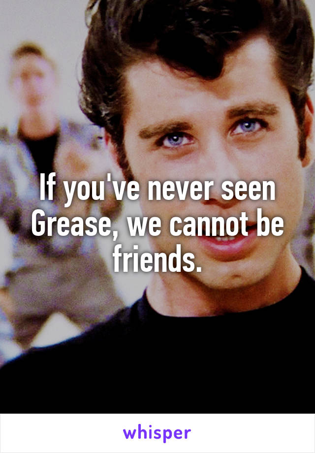 If you've never seen Grease, we cannot be friends.
