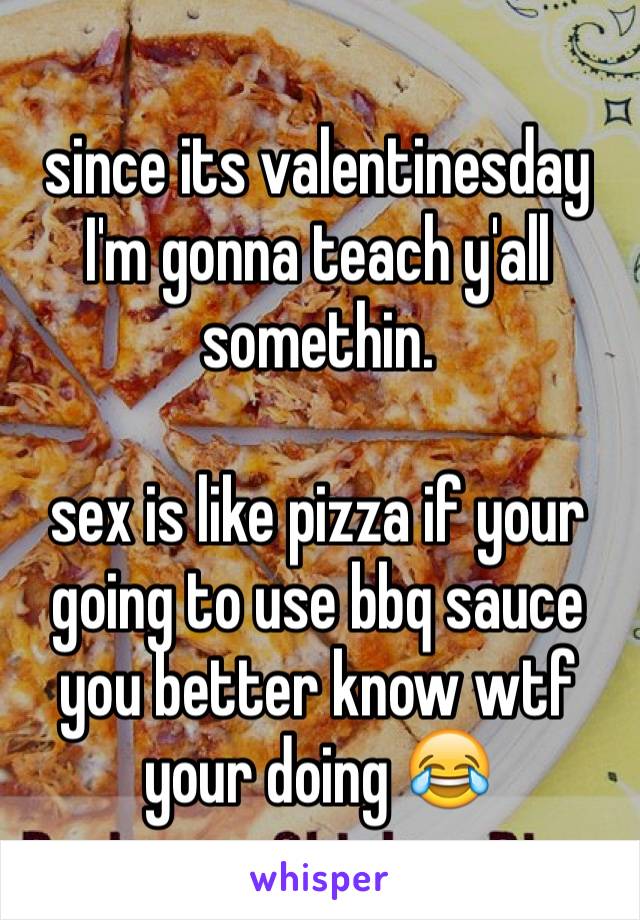since its valentinesday I'm gonna teach y'all somethin. 

sex is like pizza if your going to use bbq sauce you better know wtf your doing 😂
