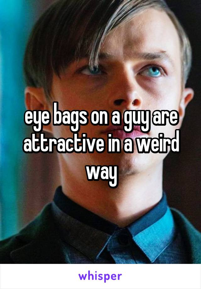 eye bags on a guy are attractive in a weird way
