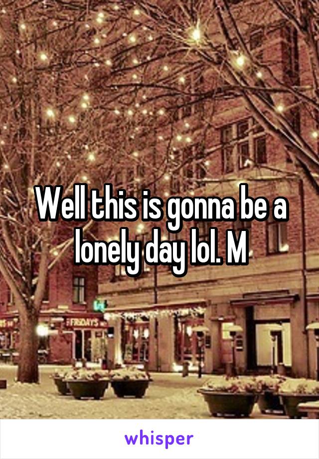 Well this is gonna be a lonely day lol. M