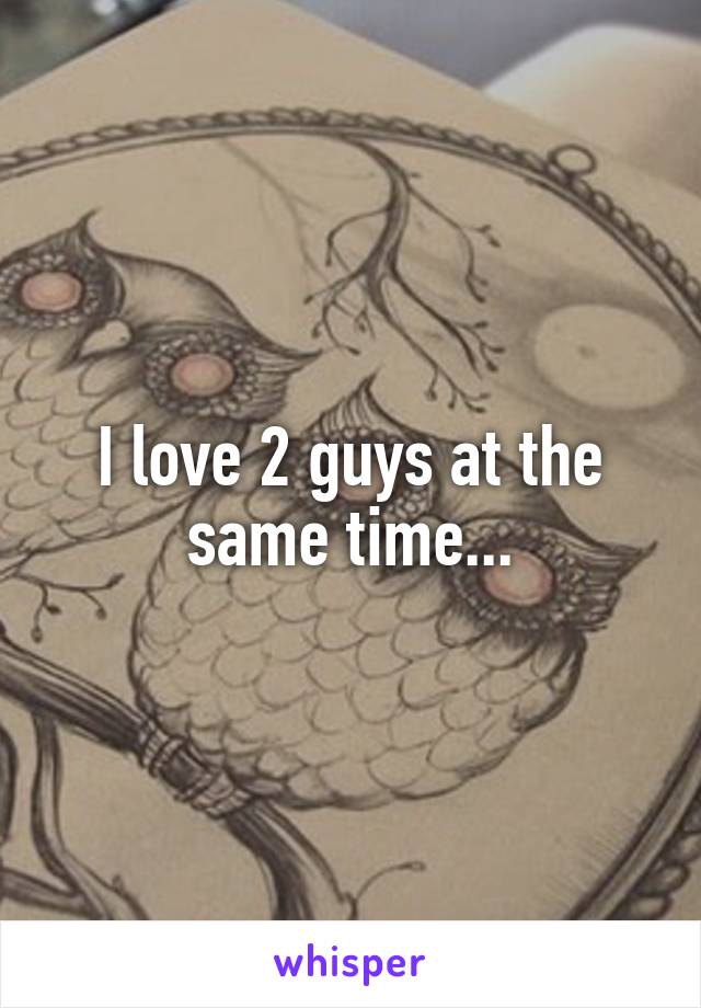 I love 2 guys at the same time...
