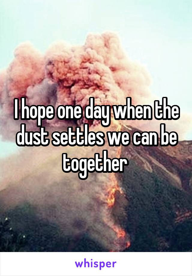 I hope one day when the dust settles we can be together 