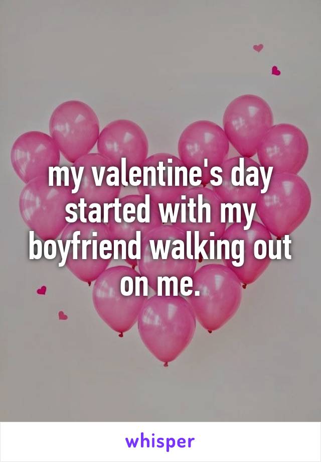 my valentine's day started with my boyfriend walking out on me.