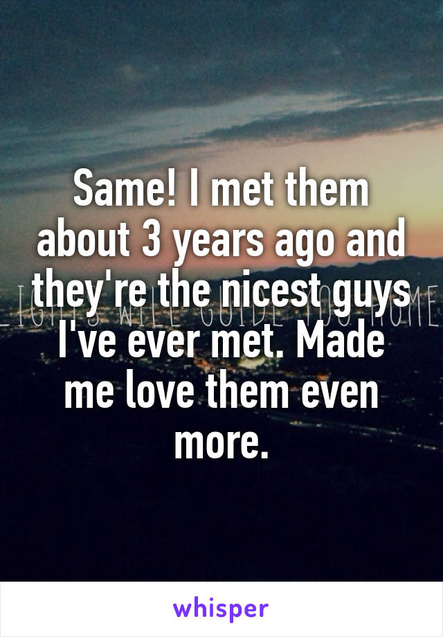 Same! I met them about 3 years ago and they're the nicest guys I've ever met. Made me love them even more.