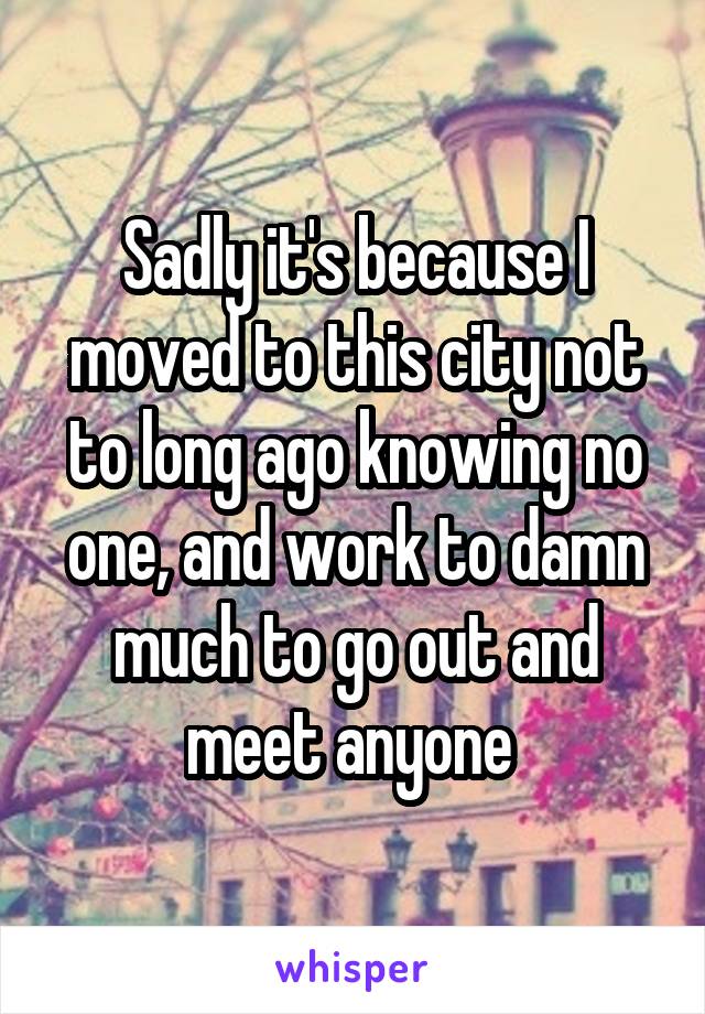 Sadly it's because I moved to this city not to long ago knowing no one, and work to damn much to go out and meet anyone 